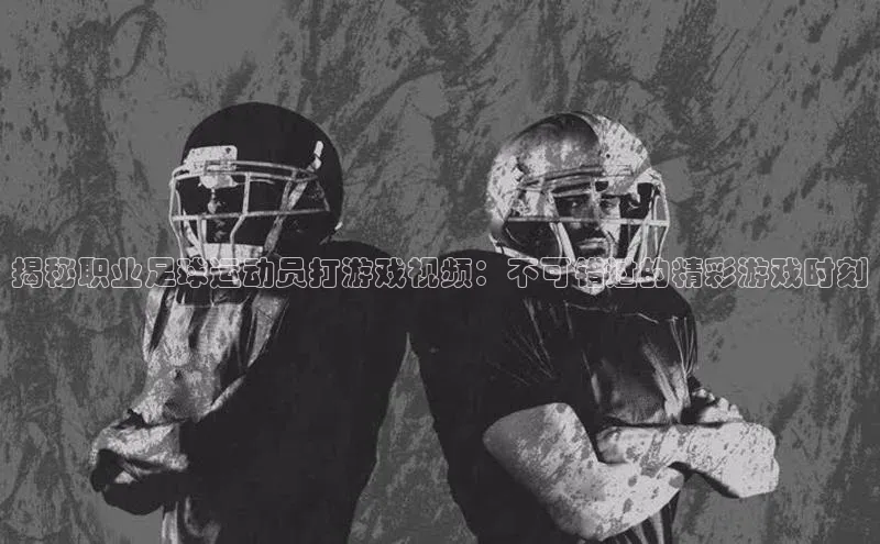 vsport体育在线比赛直播入口百度游戏开放平台揭秘职业足球运动员打游戏视频：不可错过的精彩游戏时刻