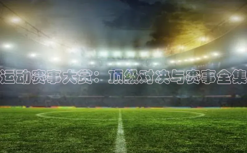 运动赛事大赏：顶级对决与赛事全集