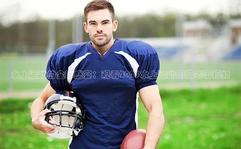 水上运动的全球盛宴：观看2023水上运动国际赛事视频