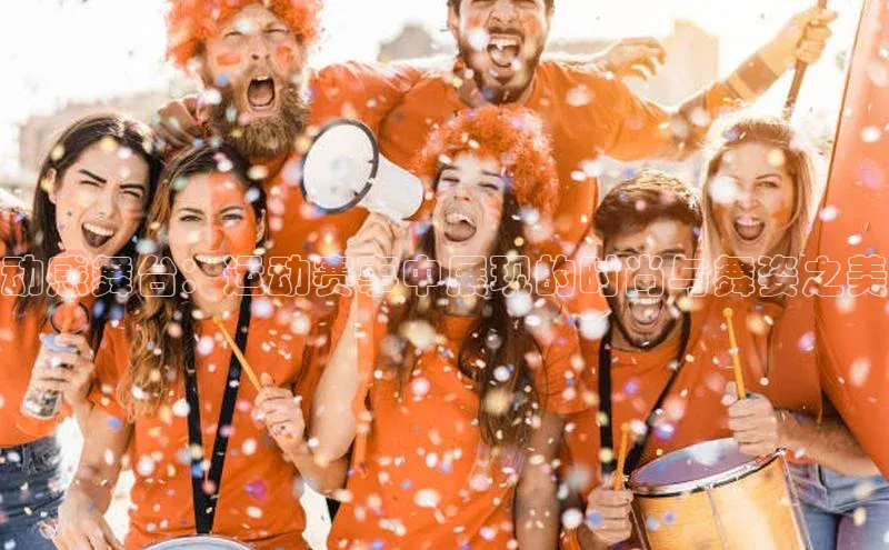 动感舞台：运动赛事中展现的时尚与舞姿之美